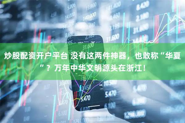 炒股配资开户平台 没有这两件神器，也敢称“华夏”？万年中华文明源头在浙江！