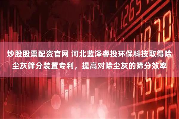 炒股股票配资官网 河北蓝泽睿投环保科技取得除尘灰筛分装置专利，提高对除尘灰的筛分效率