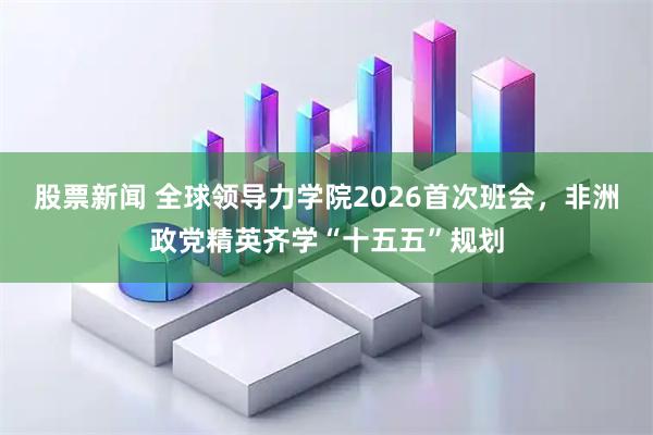 股票新闻 全球领导力学院2026首次班会，非洲政党精英齐学“十五五”规划