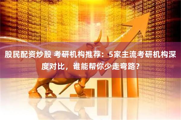 股民配资炒股 考研机构推荐：5家主流考研机构深度对比，谁能帮你少走弯路？