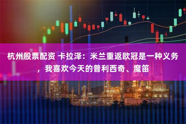 杭州股票配资 卡拉泽：米兰重返欧冠是一种义务，我喜欢今天的普利西奇、魔笛