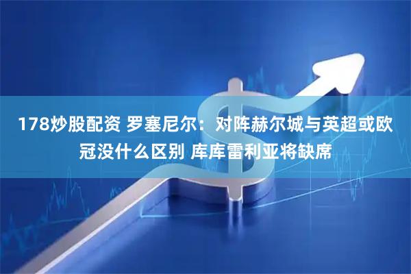 178炒股配资 罗塞尼尔：对阵赫尔城与英超或欧冠没什么区别 库库雷利亚将缺席