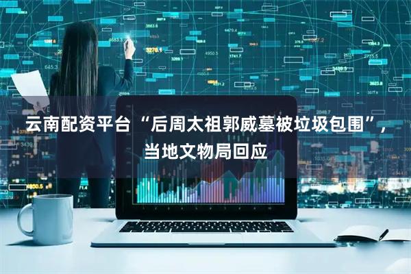 云南配资平台 “后周太祖郭威墓被垃圾包围”，当地文物局回应