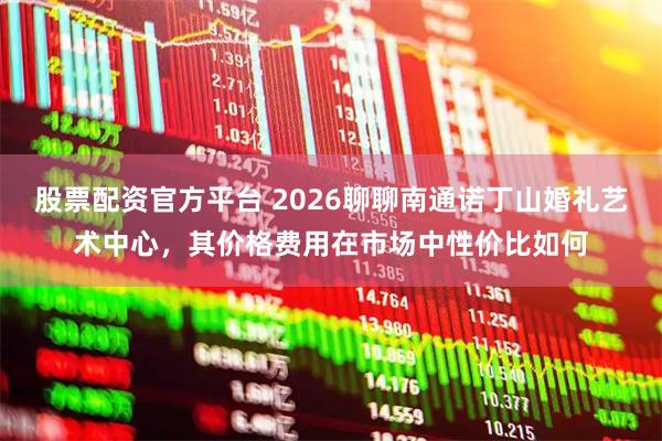 股票配资官方平台 2026聊聊南通诺丁山婚礼艺术中心，其价格费用在市场中性价比如何