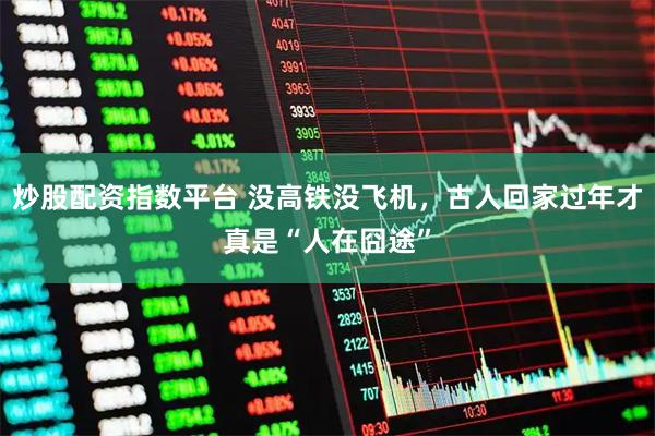 炒股配资指数平台 没高铁没飞机，古人回家过年才真是“人在囧途”