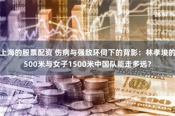 上海的股票配资 伤病与强敌环伺下的背影：林孝埈的500米与女子1500米中国队能走多远？
