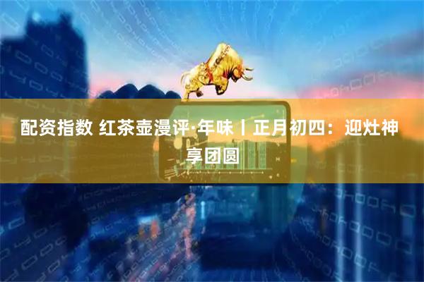 配资指数 红茶壶漫评·年味丨正月初四：迎灶神 享团圆