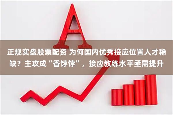 正规实盘股票配资 为何国内优秀接应位置人才稀缺？主攻成“香饽饽”，接应教练水平亟需提升