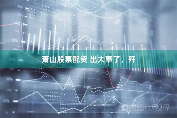 萧山股票配资 出大事了，歼
