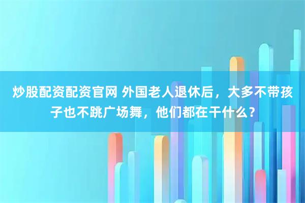 炒股配资配资官网 外国老人退休后，大多不带孩子也不跳广场舞，他们都在干什么？