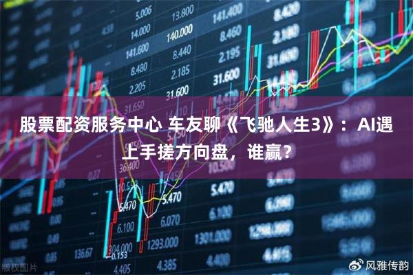股票配资服务中心 车友聊《飞驰人生3》：AI遇上手搓方向盘，谁赢？