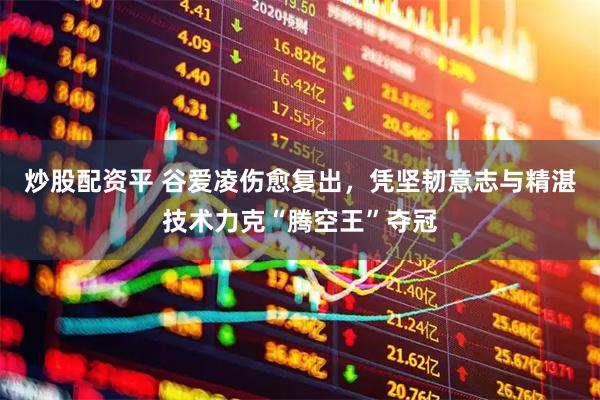 炒股配资平 谷爱凌伤愈复出，凭坚韧意志与精湛技术力克“腾空王”夺冠