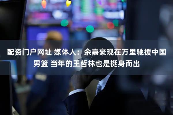配资门户网址 媒体人：余嘉豪现在万里驰援中国男篮 当年的王哲林也是挺身而出