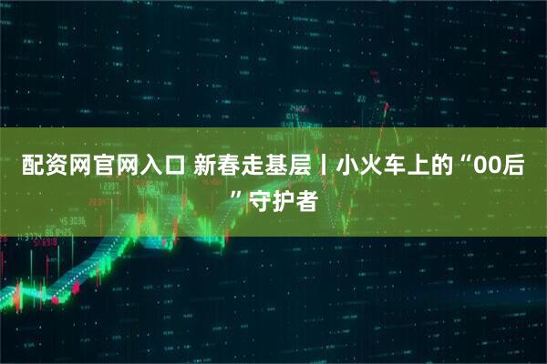 配资网官网入口 新春走基层丨小火车上的“00后”守护者