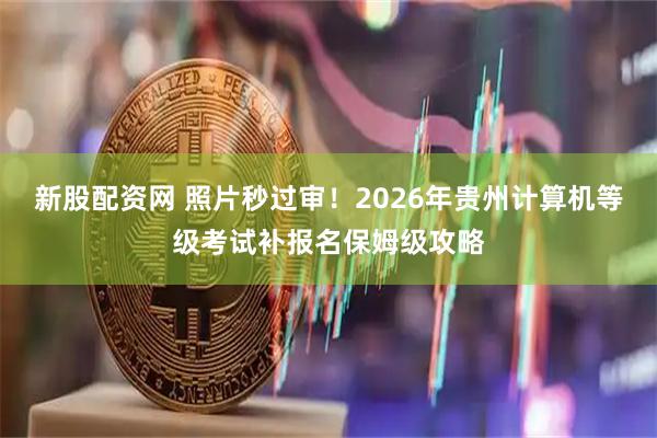 新股配资网 照片秒过审！2026年贵州计算机等级考试补报名保姆级攻略