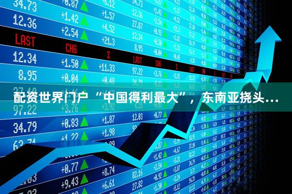 配资世界门户 “中国得利最大”，东南亚挠头…