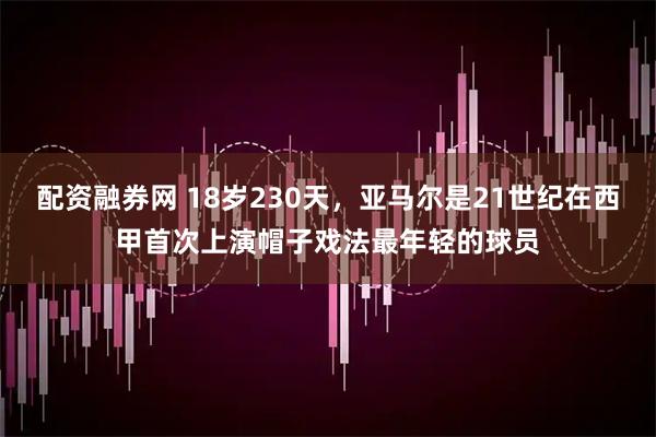 配资融券网 18岁230天，亚马尔是21世纪在西甲首次上演帽子戏法最年轻的球员