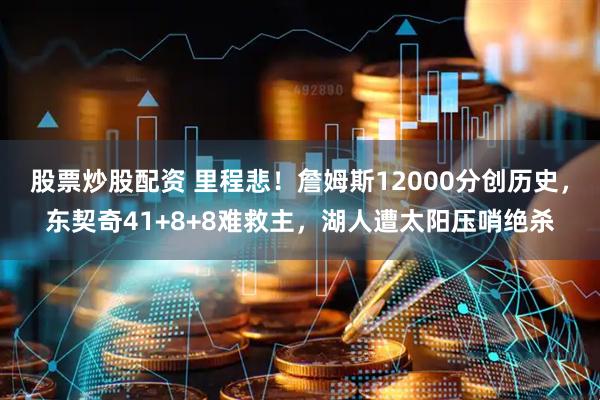 股票炒股配资 里程悲！詹姆斯12000分创历史，东契奇41+8+8难救主，湖人遭太阳压哨绝杀