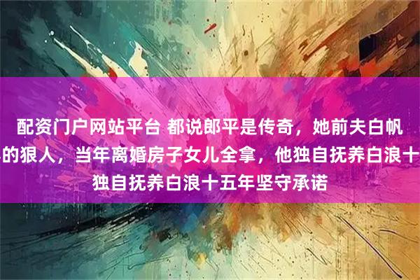 配资门户网站平台 都说郎平是传奇，她前夫白帆却是深藏不露的狠人，当年离婚房子女儿全拿，他独自抚养白浪十五年坚守承诺
