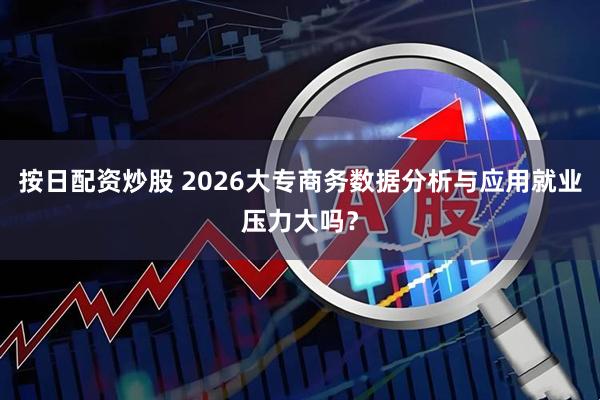 按日配资炒股 2026大专商务数据分析与应用就业压力大吗？