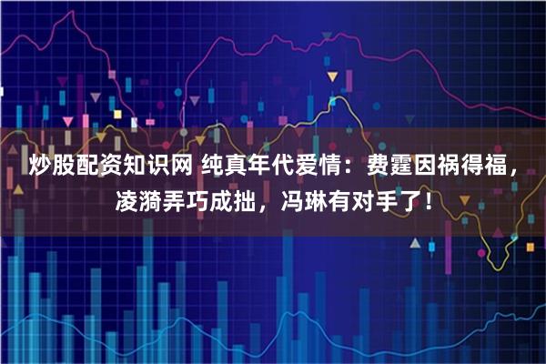 炒股配资知识网 纯真年代爱情：费霆因祸得福，凌漪弄巧成拙，冯琳有对手了！