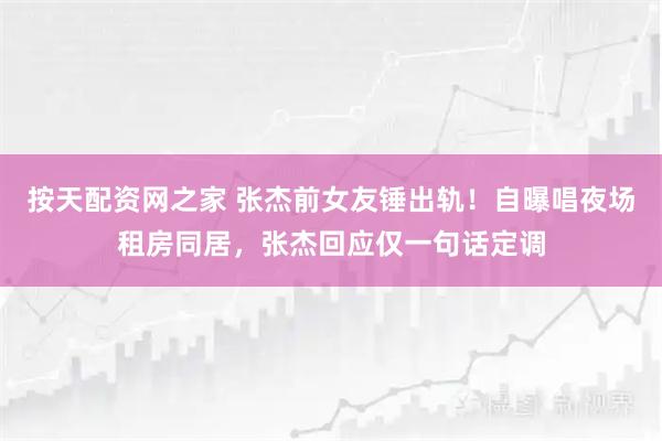 按天配资网之家 张杰前女友锤出轨！自曝唱夜场租房同居，张杰回应仅一句话定调