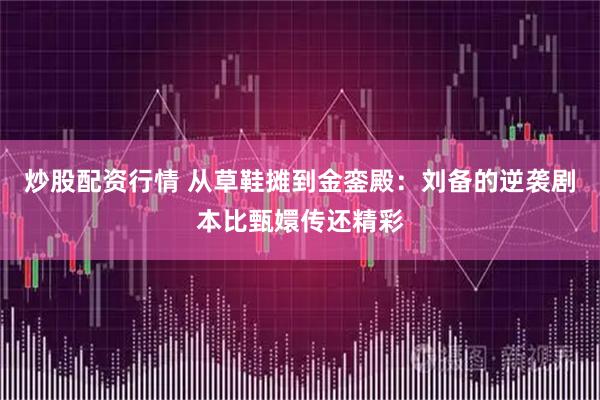 炒股配资行情 从草鞋摊到金銮殿：刘备的逆袭剧本比甄嬛传还精彩
