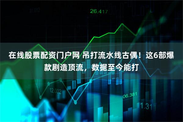 在线股票配资门户网 吊打流水线古偶！这6部爆款剧造顶流，数据至今能打