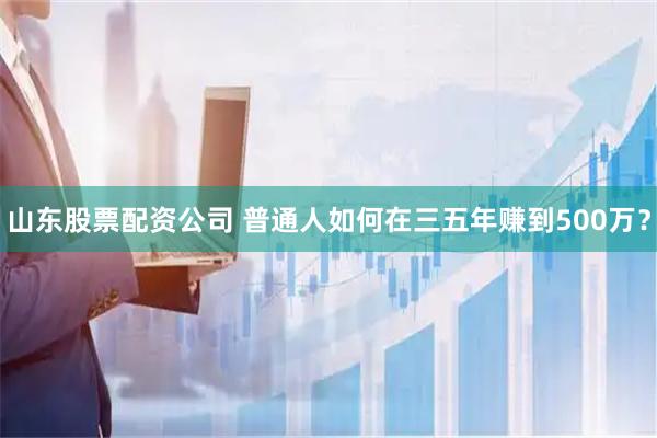 山东股票配资公司 普通人如何在三五年赚到500万？