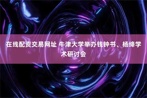 在线配资交易网址 牛津大学举办钱钟书、杨绛学术研讨会