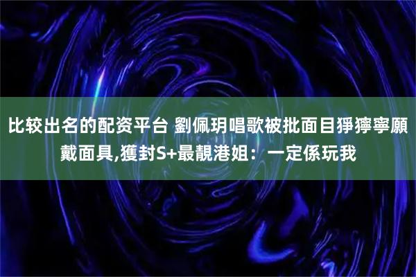 比较出名的配资平台 劉佩玥唱歌被批面目猙獰寧願戴面具,獲封S+最靚港姐：一定係玩我