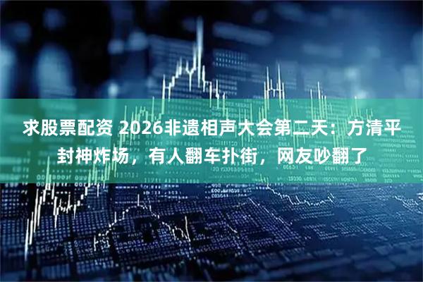求股票配资 2026非遗相声大会第二天：方清平封神炸场，有人翻车扑街，网友吵翻了