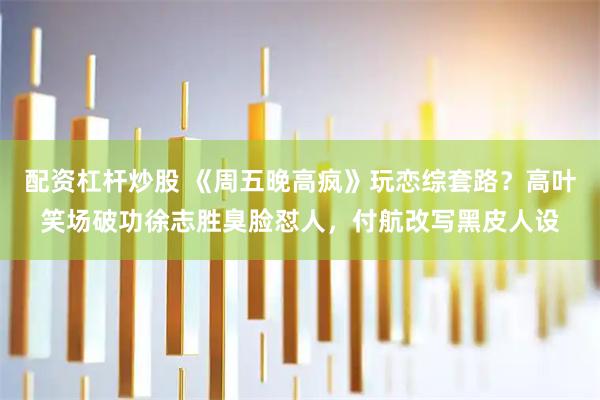 配资杠杆炒股 《周五晚高疯》玩恋综套路？高叶笑场破功徐志胜臭脸怼人，付航改写黑皮人设