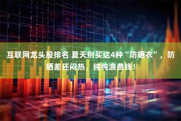 互联网龙头股排名 夏天别买这4种“防晒衣”，防晒差还闷热，纯纯浪费钱！