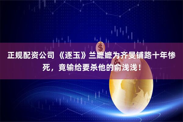正规配资公司 《逐玉》兰嬷嬷为齐旻铺路十年惨死，竟输给要杀他的俞浅浅！