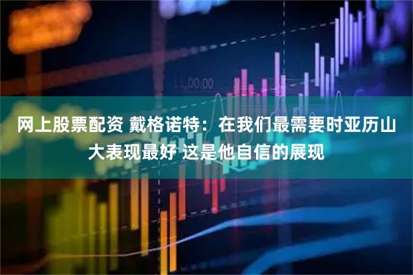 网上股票配资 戴格诺特：在我们最需要时亚历山大表现最好 这是他自信的展现