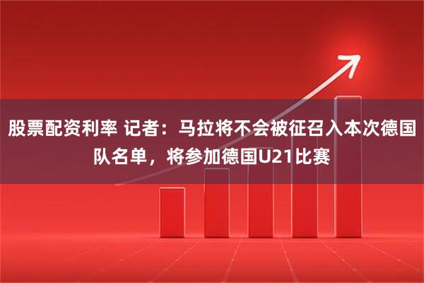 股票配资利率 记者：马拉将不会被征召入本次德国队名单，将参加德国U21比赛