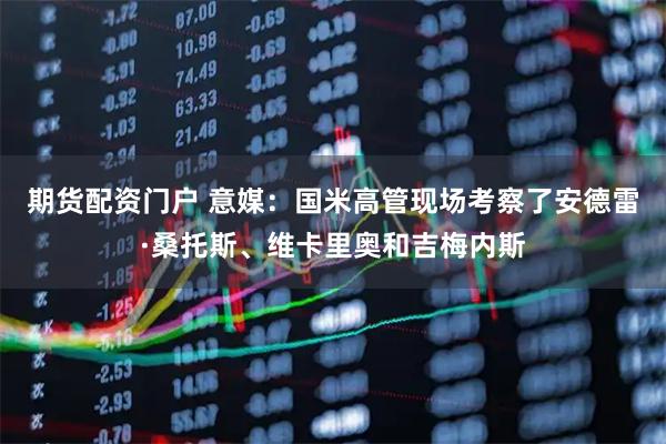 期货配资门户 意媒：国米高管现场考察了安德雷·桑托斯、维卡里奥和吉梅内斯