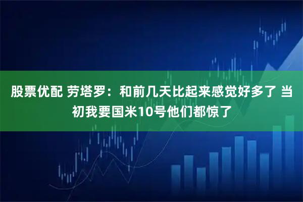 股票优配 劳塔罗：和前几天比起来感觉好多了 当初我要国米10号他们都惊了