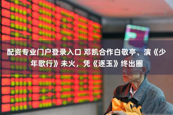 配资专业门户登录入口 邓凯合作白敬亭、演《少年歌行》未火，凭《逐玉》终出圈