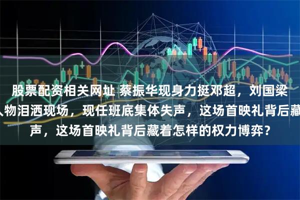 股票配资相关网址 蔡振华现身力挺邓超，刘国梁却悄然缺席，原型人物泪洒现场，现任班底集体失声，这场首映礼背后藏着怎样的权力博弈？