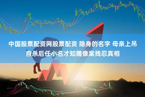 中国股票配资网股票配资 隐身的名字 母亲上吊自杀后任小名才知雕像案残忍真相