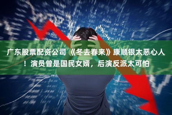 广东股票配资公司 《冬去春来》康顺银太恶心人！演员曾是国民女婿，后演反派太可怕