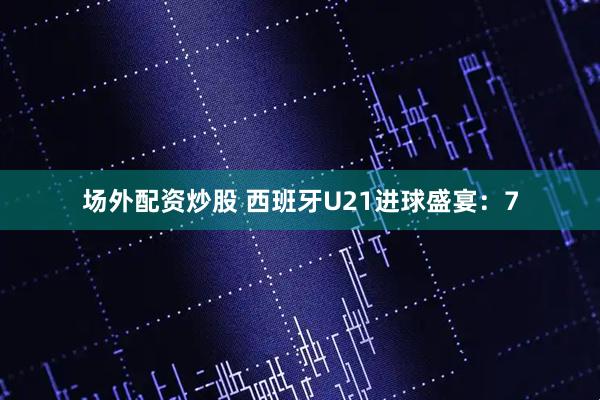 场外配资炒股 西班牙U21进球盛宴：7
