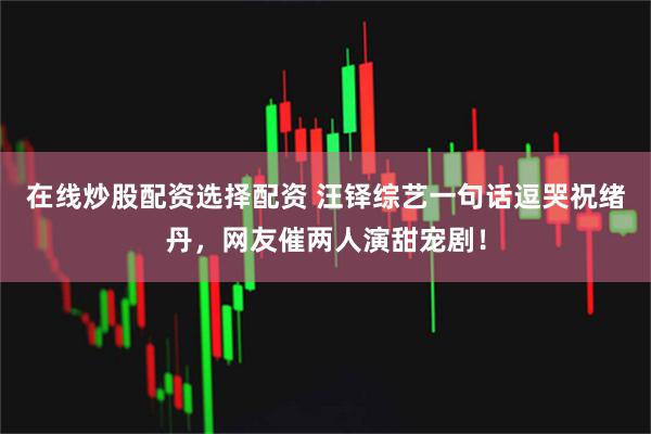 在线炒股配资选择配资 汪铎综艺一句话逗哭祝绪丹，网友催两人演甜宠剧！