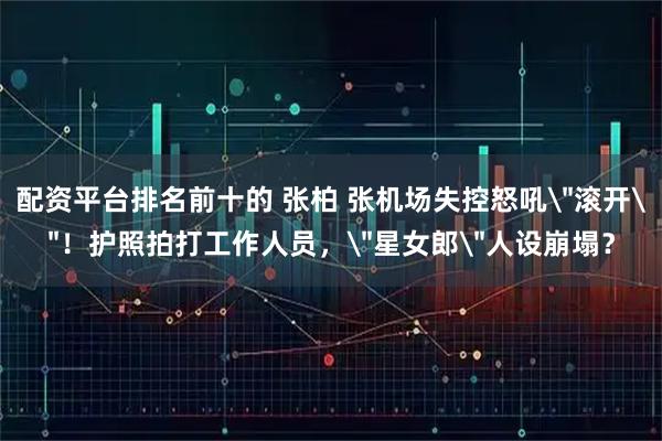 配资平台排名前十的 张柏 张机场失控怒吼＂滚开＂！护照拍打工作人员，＂星女郎＂人设崩塌？