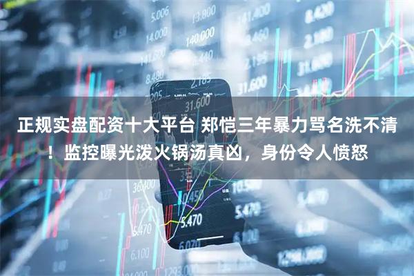 正规实盘配资十大平台 郑恺三年暴力骂名洗不清！监控曝光泼火锅汤真凶，身份令人愤怒
