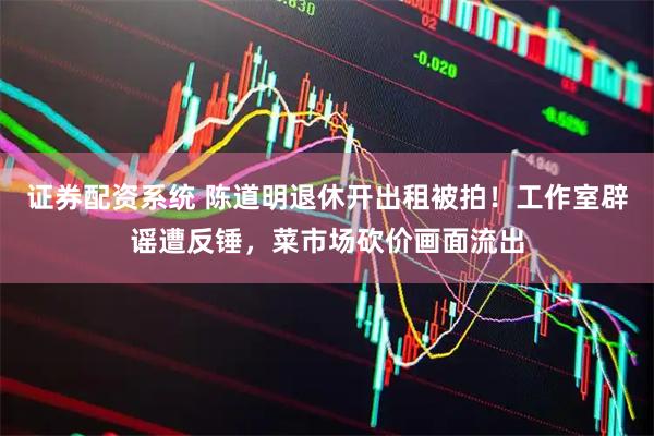 证券配资系统 陈道明退休开出租被拍！工作室辟谣遭反锤，菜市场砍价画面流出