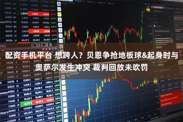 配资手机平台 想跨人？贝恩争抢地板球&起身时与奥萨尔发生冲突 裁判回放未吹罚