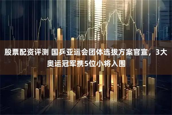 股票配资评测 国乒亚运会团体选拔方案官宣，3大奥运冠军携5位小将入围